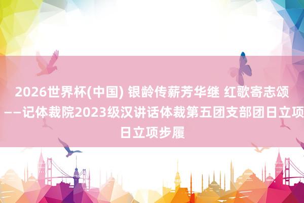 2026世界杯(中國) 銀齡傳薪芳華繼 紅歌寄志頌華章 ——記體裁院2023級漢講話體裁第五團(tuán)支部團(tuán)日立項(xiàng)步履