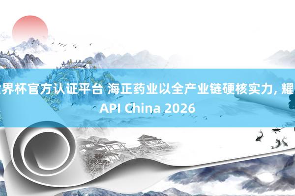 世界杯官方認證平臺 海正藥業以全產業鏈硬核實力， 耀眼API China 2026