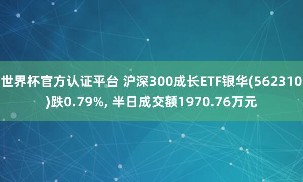 世界杯官方認證平臺 滬深300成長ETF銀華(562310)跌0.79%, 半日成交額1970.76萬元