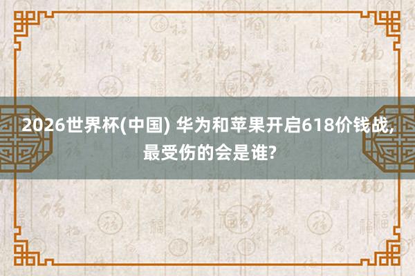 2026世界杯(中國(guó)) 華為和蘋(píng)果開(kāi)啟618價(jià)錢(qián)戰(zhàn), 最受傷的會(huì)是誰(shuí)?