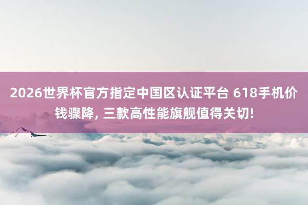 2026世界杯官方指定中國區(qū)認證平臺 618手機價錢驟降， 三款高性能旗艦值得關切!