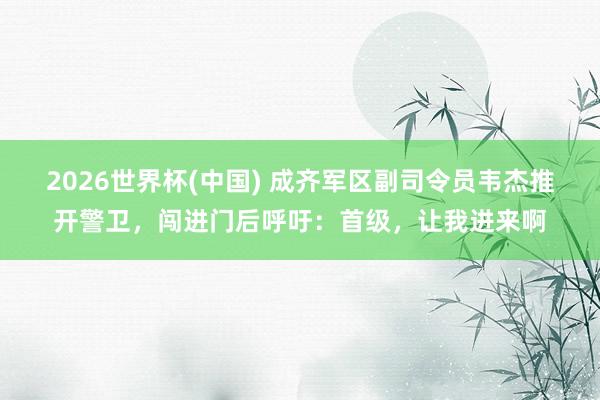 2026世界杯(中國) 成齊軍區副司令員韋杰推開警衛,闖進門后呼吁:首級,讓我進來啊