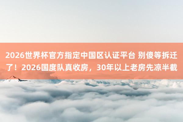 2026世界杯官方指定中國區認證平臺 別傻等拆遷了！2026國度隊真收房，30年以上老房先涼半截