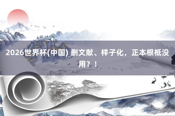 2026世界杯(中國) 刪文獻、樣子化,正本根柢沒用?!