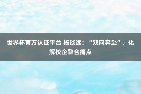 世界杯官方認證平臺 楊談遠：“雙向奔赴”，化解校企融合痛點