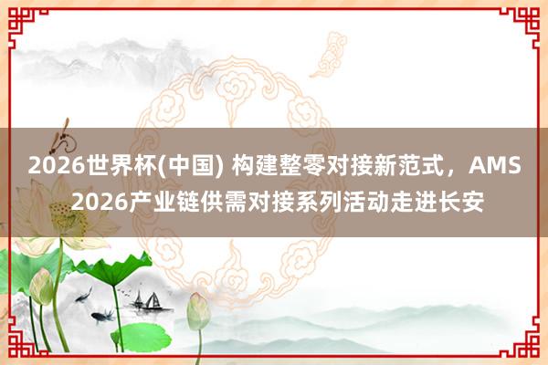 2026世界杯(中國) 構建整零對接新范式，AMS 2026產業鏈供需對接系列活動走進長安