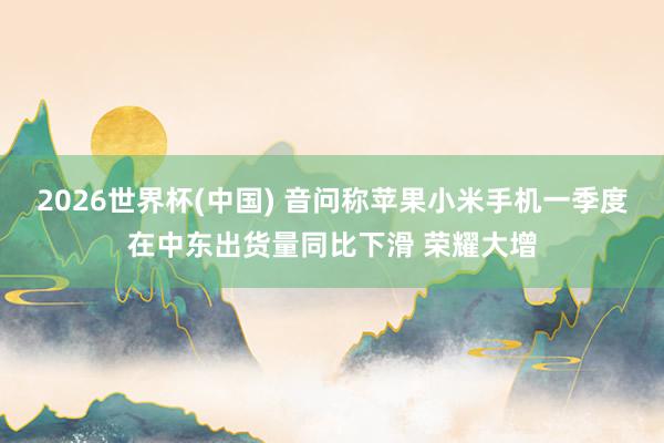 2026世界杯(中國(guó)) 音問(wèn)稱蘋(píng)果小米手機(jī)一季度在中東出貨量同比下滑 榮耀大增