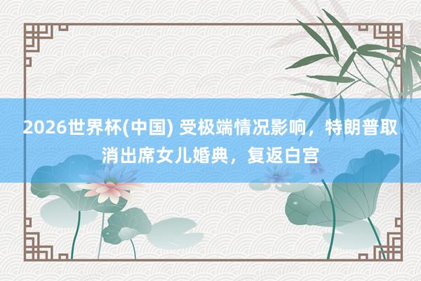 2026世界杯(中國) 受極端情況影響，特朗普取消出席女兒婚典，復(fù)返白宮