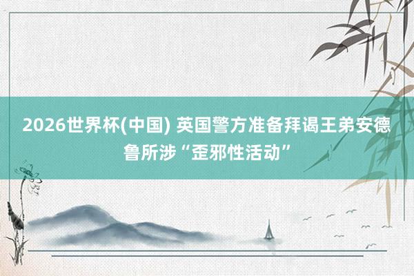 2026世界杯(中國) 英國警方準備拜謁王弟安德魯所涉“歪邪性活動”