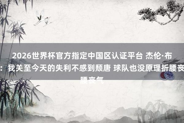 2026世界杯官方指定中國區認證平臺 杰倫·布朗：我關至今天的失利不感到頹唐 球隊也沒原理折腰喪氣