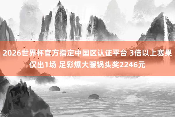 2026世界杯官方指定中國區認證平臺 3倍以上賽果僅出1場 足彩爆大暖鍋頭獎2246元