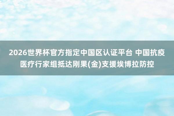 2026世界杯官方指定中國區認證平臺 中國抗疫醫療行家組抵達剛果(金)支援埃博拉防控
