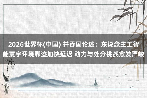 2026世界杯(中國(guó)) 并吞國(guó)論述：東說(shuō)念主工智能寰宇環(huán)境腳跡加快延遲 動(dòng)力與處分挑戰(zhàn)愈發(fā)嚴(yán)峻
