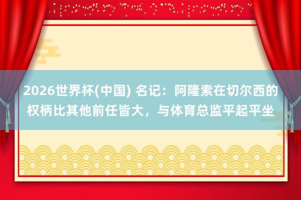 2026世界杯(中國) 名記：阿隆索在切爾西的權柄比其他前任皆大，與體育總監平起平坐
