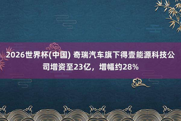 2026世界杯(中國) 奇瑞汽車旗下得壹能源科技公司增資至23億,增幅約28%
